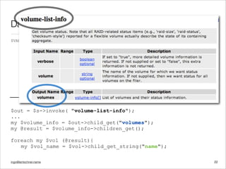 ingo@lantschner.name
Datenstruktur und Befehle
22
$out = $s->invoke( "volume-list-info");
...
my $volume_info = $out->child_get("volumes");
my @result = $volume_info->children_get();
foreach my $vol (@result){
my $vol_name = $vol->child_get_string("name");
$VAR1 = ( {'content' => '',
'name' => 'results',
'children' => [( {
'content' => '',
'name' => 'volumes',
'children' => [( {
'content' => '',
'name' => 'volume-info',
'children' => [( {
'content' => 'cachevol',
'name' => 'name',
'children' => [],
 