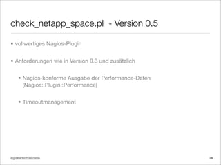 ingo@lantschner.name
check_netapp_space.pl - Version 0.5
• vollwertiges Nagios-Plugin
• Anforderungen wie in Version 0.3 und zusätzlich
• Nagios-konforme Ausgabe der Performance-Daten
(Nagios::Plugin::Performance)
• Timeoutmanagement
26
 
