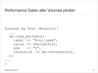 ingo@lantschner.name
Performance Daten aller Volumes plotten
foreach my $vol (@result){
...
$p->add_perfdata(
label => "$vol_name",
value => $belegtPrzt,
uom => "%",
threshold => $p->threshold(),
);
...
}
27
 
