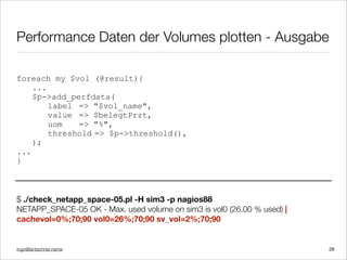 ingo@lantschner.name
Performance Daten der Volumes plotten - Ausgabe
foreach my $vol (@result){
...
$p->add_perfdata(
label => "$vol_name",
value => $belegtPrzt,
uom => "%",
threshold => $p->threshold(),
);
...
}
$ ./check_netapp_space-05.pl -H sim3 -p nagios88
NETAPP_SPACE-05 OK - Max. used volume on sim3 is vol0 (26.00 % used) |
cachevol=0%;70;90 vol0=26%;70;90 sv_vol=2%;70;90
28
 