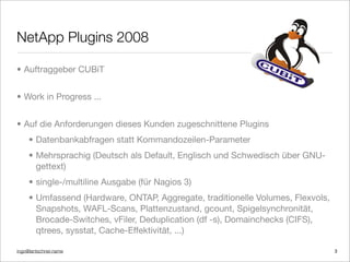 ingo@lantschner.name
NetApp Plugins 2008
• Auftraggeber CUBiT
• Work in Progress ...
• Auf die Anforderungen dieses Kunden zugeschnittene Plugins
• Datenbankabfragen statt Kommandozeilen-Parameter
• Mehrsprachig (Deutsch als Default, Englisch und Schwedisch über GNU-
gettext)
• single-/multiline Ausgabe (für Nagios 3)
• Umfassend (Hardware, ONTAP, Aggregate, traditionelle Volumes, Flexvols,
Snapshots, WAFL-Scans, Plattenzustand, gcount, Spigelsynchronität,
Brocade-Switches, vFiler, Deduplication (df -s), Domainchecks (CIFS),
qtrees, sysstat, Cache-Effektivität, ...)
3
 
