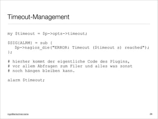 ingo@lantschner.name
Timeout-Management
my $timeout = $p->opts->timeout;
$SIG{ALRM} = sub {
$p->nagios_die("ERROR: Timeout ($timeout s) reached");
};
# hierher kommt der eigentliche Code des Plugins,
# vor allem Abfragen zum Filer und alles was sonst
# noch hängen bleiben kann.
alarm $timeout;
29
 