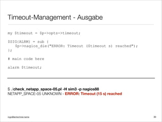 ingo@lantschner.name
Timeout-Management - Ausgabe
my $timeout = $p->opts->timeout;
$SIG{ALRM} = sub {
$p->nagios_die("ERROR: Timeout ($timeout s) reached");
};
# main code here
alarm $timeout;
$ ./check_netapp_space-05.pl -H sim3 -p nagios88
NETAPP_SPACE-05 UNKNOWN - ERROR: Timeout (15 s) reached
30
 