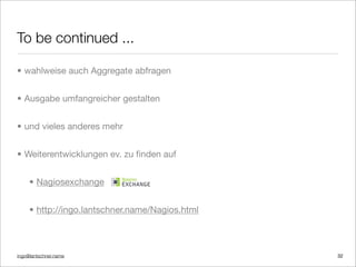 ingo@lantschner.name
To be continued ...
• wahlweise auch Aggregate abfragen
• Ausgabe umfangreicher gestalten
• und vieles anderes mehr
• Weiterentwicklungen ev. zu ﬁnden auf
• Nagiosexchange
• http://ingo.lantschner.name/Nagios.html
32
 