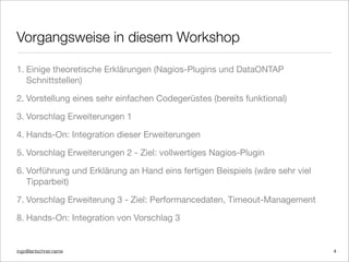 ingo@lantschner.name
Vorgangsweise in diesem Workshop
1. Einige theoretische Erklärungen (Nagios-Plugins und DataONTAP
Schnittstellen)
2. Vorstellung eines sehr einfachen Codegerüstes (bereits funktional)
3. Vorschlag Erweiterungen 1
4. Hands-On: Integration dieser Erweiterungen
5. Vorschlag Erweiterungen 2 - Ziel: vollwertiges Nagios-Plugin
6. Vorführung und Erklärung an Hand eins fertigen Beispiels (wäre sehr viel
Tipparbeit)
7. Vorschlag Erweiterung 3 - Ziel: Performancedaten, Timeout-Management
8. Hands-On: Integration von Vorschlag 3
4
 