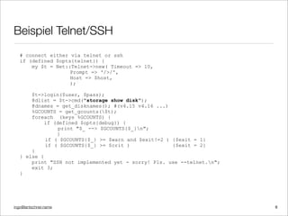 ingo@lantschner.name
Beispiel Telnet/SSH
# connect either via telnet or ssh
if (defined $opts{telnet}) {
my $t = Net::Telnet->new( Timeout => 10,
Prompt => '/>/',
Host => $host,
);
$t->login($user, $pass);
@dlist = $t->cmd("storage show disk");
@dnames = get_disknames(); #(v4.15 v4.16 ...)
%GCOUNTS = get_gcounts($t);
foreach (keys %GCOUNTS) {
if (defined $opts{debug}) {
print "$_ --> $GCOUNTS{$_}n";
}
if ( $GCOUNTS{$_} >= $warn and $exit!=2 ) {$exit = 1}
if ( $GCOUNTS{$_} >= $crit ) {$exit = 2}
}
} else {
print "SSH not implemented yet - sorry! Pls. use --telnet.n";
exit 3;
}
6
 