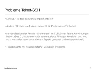 ingo@lantschner.name
Probleme Telnet/SSH
• Net::SSH ist teils schwer zu implementieren
• Andere SSH-Module forken - schlecht für Performance/Sicherheit
• semiprofessioneller Ansatz - Änderungen im CLI können fatale Auswirkungen
haben. (Das CLI wurde nicht für automatisierte Abfragen konzipiert und wird
vom Hersteller kaum unter diesem Aspekt gewartet und weiterentwickelt)
• Telnet machte mit neueren ONTAP-Versionen Probleme
7
 