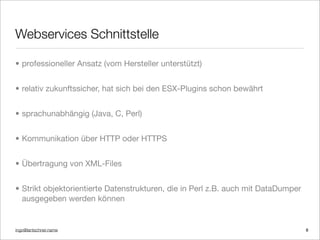 ingo@lantschner.name
Webservices Schnittstelle
• professioneller Ansatz (vom Hersteller unterstützt)
• relativ zukunftssicher, hat sich bei den ESX-Plugins schon bewährt
• sprachunabhängig (Java, C, Perl)
• Kommunikation über HTTP oder HTTPS
• Übertragung von XML-Files
• Strikt objektorientierte Datenstrukturen, die in Perl z.B. auch mit DataDumper
ausgegeben werden können
8
 