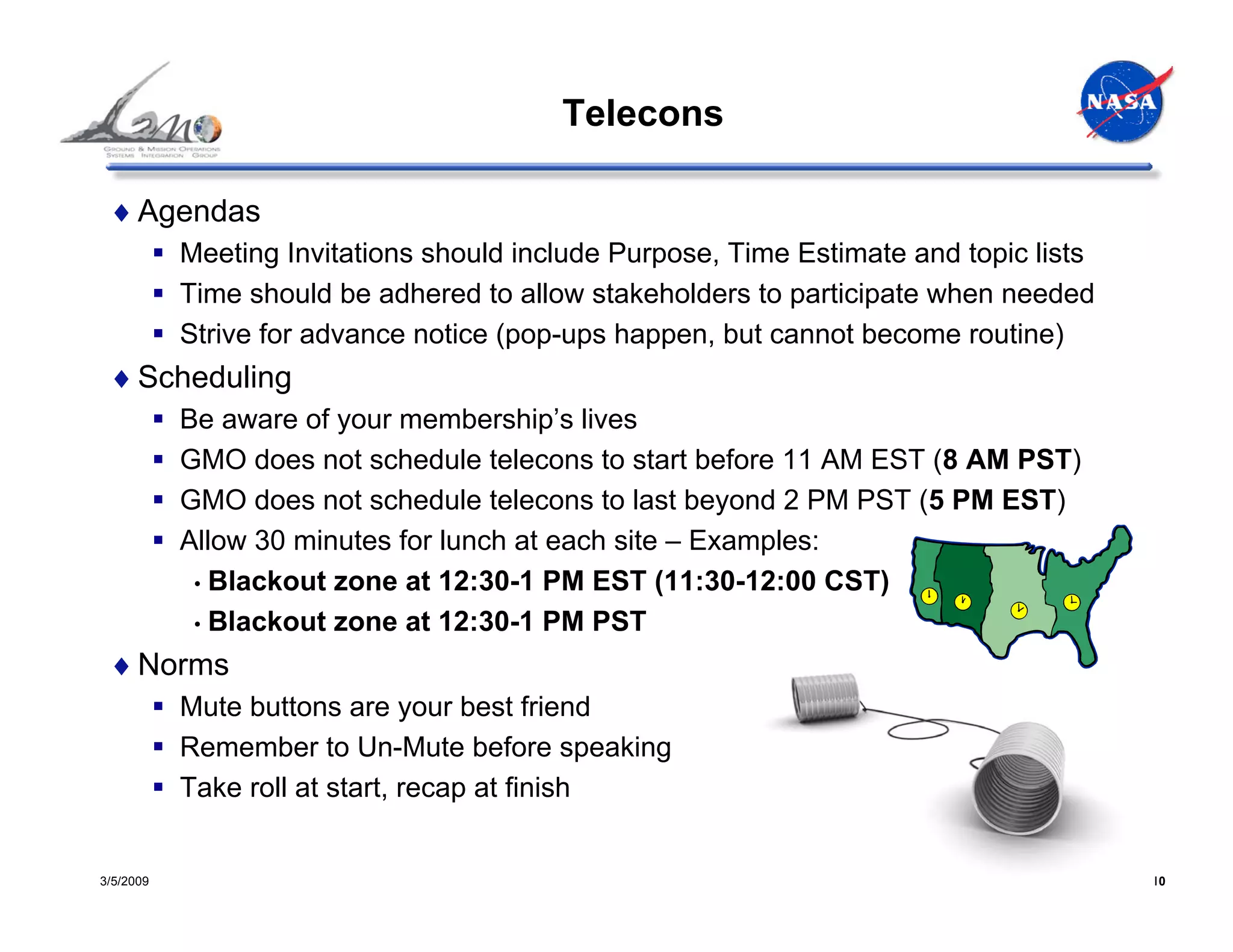 Telecons

 ♦ Agendas
           Meeting Invitations should include Purpose, Time Estimate and topic lists
           Time should be adhered to allow stakeholders to participate when needed
           Strive for advance notice (pop-ups happen, but cannot become routine)
 ♦ Scheduling
           Be aware of your membership’s lives
           GMO does not schedule telecons to start before 11 AM EST (8 AM PST)
           GMO does not schedule telecons to last beyond 2 PM PST (5 PM EST)
           Allow 30 minutes for lunch at each site – Examples:
            • Blackout zone at 12:30-1 PM EST (11:30-12:00 CST)
            • Blackout zone at 12:30-1 PM PST

 ♦ Norms
           Mute buttons are your best friend
           Remember to Un-Mute before speaking
           Take roll at start, recap at finish


3/5/2009                                                                               10
 