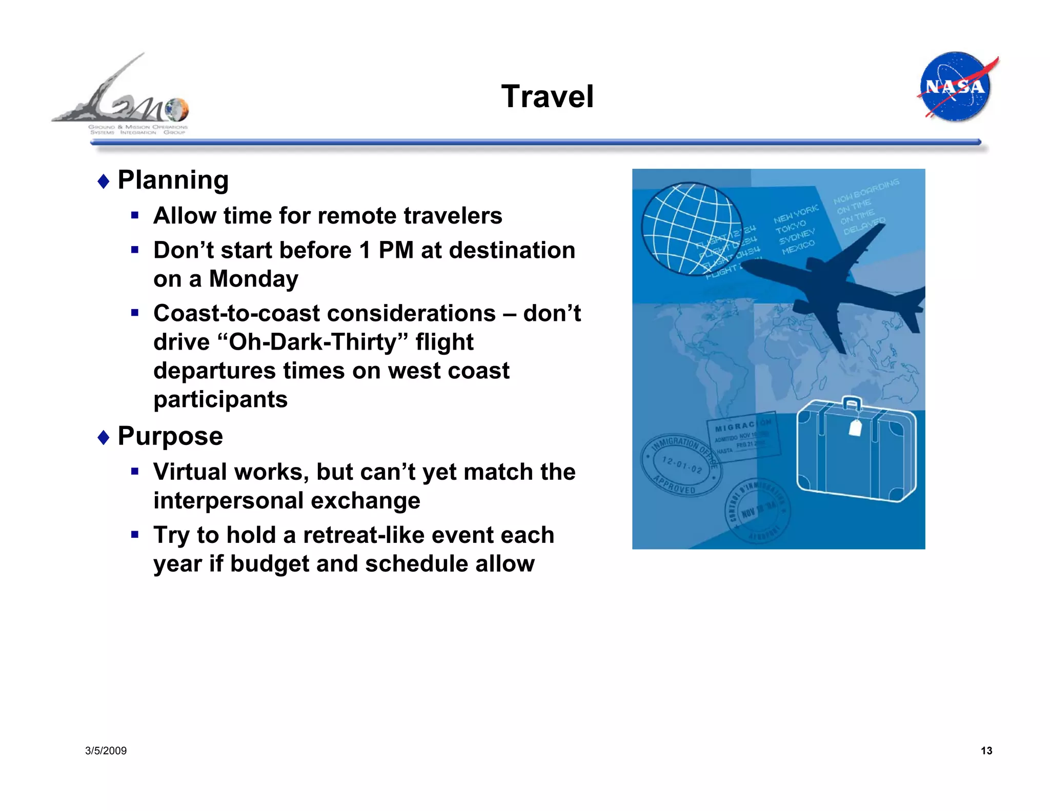 Travel

 ♦ Planning
           Allow time for remote travelers
           Don’t start before 1 PM at destination
           on a Monday
           Coast-to-coast considerations – don’t
           drive “Oh-Dark-Thirty” flight
           departures times on west coast
           participants
 ♦ Purpose
           Virtual works, but can’t yet match the
           interpersonal exchange
           Try to hold a retreat-like event each
           year if budget and schedule allow




3/5/2009                                            13
 