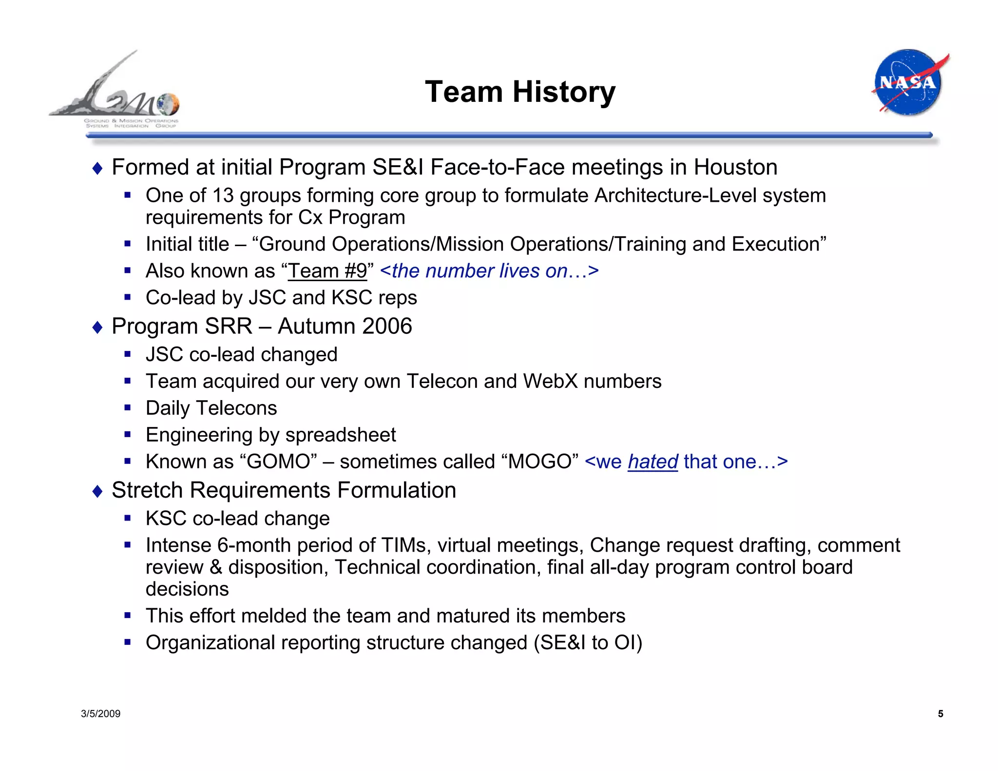 Team History

 ♦ Formed at initial Program SE&I Face-to-Face meetings in Houston
           One of 13 groups forming core group to formulate Architecture-Level system
           requirements for Cx Program
           Initial title – “Ground Operations/Mission Operations/Training and Execution”
           Also known as “Team #9” <the number lives on…>
           Co-lead by JSC and KSC reps
 ♦ Program SRR – Autumn 2006
           JSC co-lead changed
           Team acquired our very own Telecon and WebX numbers
           Daily Telecons
           Engineering by spreadsheet
           Known as “GOMO” – sometimes called “MOGO” <we hated that one…>
 ♦ Stretch Requirements Formulation
           KSC co-lead change
           Intense 6-month period of TIMs, virtual meetings, Change request drafting, comment
           review & disposition, Technical coordination, final all-day program control board
           decisions
           This effort melded the team and matured its members
           Organizational reporting structure changed (SE&I to OI)


3/5/2009                                                                                        5
 