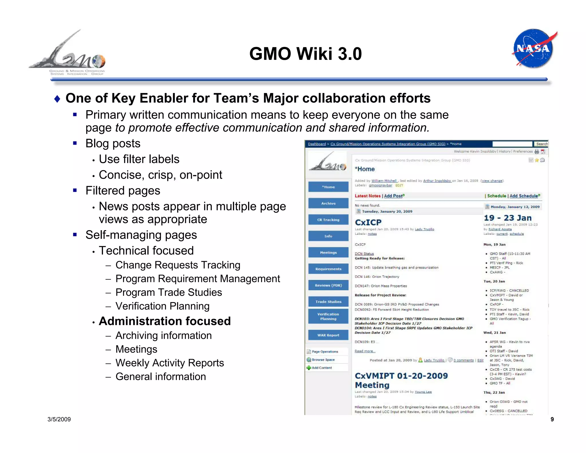 GMO Wiki 3.0

 ♦ One of Key Enabler for Team’s Major collaboration efforts
           Primary written communication means to keep everyone on the same
           page to promote effective communication and shared information.
           Blog posts
            • Use filter labels
            • Concise, crisp, on-point
           Filtered pages
            • News posts appear in multiple page
              views as appropriate
           Self-managing pages
            • Technical focused
                 −   Change Requests Tracking
                 −   Program Requirement Management
                 −   Program Trade Studies
                 −   Verification Planning
            •   Administration focused
                 −   Archiving information
                 −   Meetings
                 −   Weekly Activity Reports
                 −   General information


3/5/2009                                                                      9
 