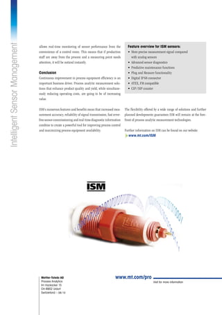 Visit for more information
Mettler-Toledo AG
Process Analytics
Im Hackacker 15
CH-8902 Urdorf
Switzerland – 08 / 10
www.mt.com/pro
www.mt.com/ISM
allows real-time monitoring of sensor performance from the
convenience of a control room. This means that if production
staff are away from the process and a measuring point needs
attention, it will be noticed instantly.
Conclusion
Continuous improvement in process equipment efficiency is an
important business driver. Process analytic measurement solu-
tions that enhance product quality and yield, while simultane-
ously reducing operating costs, are going to be of increasing
value.
ISM’s numerous features and benefits mean that increased mea-
surement accuracy, reliability of signal transmission, fast error-
freesensorcommissioningandreal-timediagnosticinformation
combine to create a powerful tool for improving process control
and maximizing process equipment availability.
IntelligentSensorManagement
Feature overview for ISM sensors:
•	 More precise measurement signal compared
with analog sensors
•	 Advanced sensor diagnostics
•	 Predictive maintenance functions
•	 Plug and Measure functionality
•	 Digital IP 68 connector
•	 ATEX, FM compatible
•	 CIP / SIP counter
The flexibility offered by a wide range of solutions and further
planned developments guarantees ISM will remain at the fore-
front of process analytic measurement technologies.
Further information on ISM can be found on our website:
 