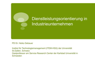 Dienstleistungsorientierung in
Industrieunternehmen
PD Dr. Heiko Gebauer
Institut für Technologiemanagement (ITEM-HSG) der Universität
St.Gallen, Schweiz
Gastprofessor am Service Research Center der Karlstad Universität in
Schweden
 
