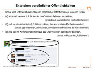 Entstehen persönlicher Öffentlichkeiten Social Web unterstützt das Entstehen persönlicher Öffentlichkeiten, in denen Nutzer (a)  Informationen   nach Kriterien der persönlichen Relevanz auswählen , [anstatt nach journalistischen Nachrichtenfaktoren] (b)  sich an ein (intendiertes) Publikum richten, das aus sozialen Kontakten besteht , [anstatt des verstreuten, unbekannten, unverbundenen Publikums der Massenmedien] (c)  und sich im Kommunikationsmodus des „Konversation betreibens“ befinden. [anstatt im Modus des „Publizierens“] 