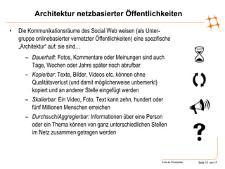 Architektur netzbasierter Öffentlichkeiten Die Kommunikationsräume des Social Web weisen (als Unter-gruppe onlinebasierter vernetzter Öffentlichkeiten) eine spezifische „Architektur“ auf; sie sind… Dauerhaft : Fotos, Kommentare oder Meinungen sind auch Tage, Wochen oder Jahre später noch abrufbar Kopierbar : Texte, Bilder, Videos etc. können ohne Qualitätsverlust (und damit möglicherweise unbemerkt) kopiert und an anderer Stelle eingefügt werden Skalierbar : Ein Video, Foto, Text kann zehn, hundert oder fünf Millionen Menschen erreichen Durchsuch/Aggregierbar:  Informationen über eine Person oder ein Thema können von ganz unterschiedlichen Stellen im Netz zusammen getragen werden     