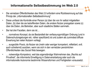 Informationelle Selbstbestimmung im Web 2.0 Die vernetzen Öffentlichkeiten des Web 2.0 erfordern eine Rückbesinnung auf das Prinzip der „informationellen Selbstbestimmung“ Diese umfasst die Kontrolle einer Person (a) über die von ihr selbst mitgeteilten Daten, (b) über die sie betreffenden Daten, die andere Nutzer preisgeben sowie (c) über die Daten, die Betreiber, aber auch staatliche Stellen sammeln. Sie hat drei Facetten, denn sie ist… …  normatives Konzept , da sie Bestandteil der verfassungsmäßigen Ordnung (und in Datenschutzregelungen etc. näher spezifiziert) ist und zudem als zumindest diffuse Erwartung bei vielen Nutzern vorliegt;  …  ausgeübte Praxis , da Nutzer sie (mehr oder weniger kompetent, reflektiert, evtl. auch scheiternd) ausüben, wenn sie sich in den vernetzten persönlichen Öffentlichkeiten des Social Web bewegen. …  notwendige Kompetenz , weil das eigenständige Wahrnehmen des „Rechts auf Privatheit”, die informierte Einwilligung in Datenverarbeitung oder auch die informationelle Autonomie bestimmte Wissensformen und Fertigkeiten voraussetzt.  