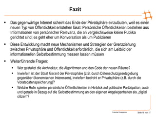 Fazit Das gegenwärtige Internet scheint das Ende der Privatsphäre einzuläuten, weil es einen neuen Typ von Öffentlichkeit entstehen lässt: Persönliche Öffentlichkeiten bestehen aus Informationen von persönlicher Relevanz, die an vergleichsweise kleine Publika gerichtet sind; es geht eher um Konversation als um Publizieren Diese Entwicklung macht neue Mechanismen und Strategien der Grenzziehung zwischen Privatsphäre und Öffentlichkeit erforderlich, die sich am Leitbild der informationellen Selbstbestimmung messen lassen müssen Weiterführende Fragen:  Wer gestaltet die Architektur, die Algorithmen und den Code der neuen Räume? Inwiefern ist der Staat Garant der Privatsphäre (z.B. durch Datenschutzgesetzgebung gegenüber ökonomischen Interessen), inwiefern bedroht er Privatsphäre (z.B. durch die Voratsdatenspeicherung)? Welche Rolle spielen persönliche Öffentlichkeiten in Hinblick auf politische Partizipation, auch und gerade in Bezug auf die Selbstbestimmung an den eigenen Angelegenheiten als „digital citizen“? 