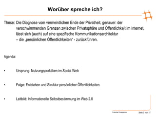 Worüber spreche ich? These:  Die Diagnose vom vermeintlichen Ende der Privatheit, genauer: der verschwimmenden Grenzen zwischen Privatsphäre und Öffentlichkeit im Internet, lässt sich (auch) auf eine spezifische Kommunikationsarchitektur  – die „persönlichen Öffentlichkeiten“ - zurückführen. Agenda: Ursprung: Nutzungspraktiken im Social Web Folge: Entstehen und Struktur persönlicher Öffentlichkeiten Leitbild: Informationelle Selbstbestimmung im Web 2.0 