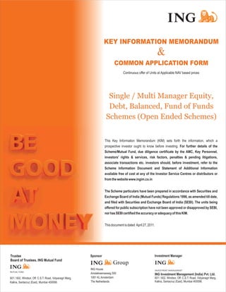 KEY INFORMATION MEMORANDUM
                                                                                                              &
                                                                          COMMON APPLICATION FORM
                                                                                 Continuous offer of Units at Applicable NAV based prices




                                                                     Single / Multi Manager Equity,
                                                                     Debt, Balanced, Fund of Funds
                                                                    Schemes (Open Ended Schemes)


                                                                   This Key Information Memorandum (KIM) sets forth the information, which a
                                                                   prospective investor ought to know before investing. For further details of the
                                                                   Scheme/Mutual Fund, due diligence certificate by the AMC, Key Personnel,
                                                                   investors' rights & services, risk factors, penalties & pending litigations,
                                                                   associate transactions etc. investors should, before investment, refer to the
                                                                   Scheme Information Document and Statement of Additional Information
                                                                   available free of cost at any of the Investor Service Centres or distributors or
                                                                   from the website www.ingim.co.in


                                                                   The Scheme particulars have been prepared in accordance with Securities and
                                                                   Exchange Board of India (Mutual Funds) Regulations 1996, as amended till date,
                                                                   and filed with Securities and Exchange Board of India (SEBI). The units being
                                                                   offered for public subscription have not been approved or disapproved by SEBI,
                                                                   nor has SEBI certified the accuracy or adequacy of this KIM.


                                                                   This document is dated April 27, 2011.




Trustee
Board of Trustees, ING Mutual Fund

                                                         ING House                                          INVESTMENT MANAGEMENT
MUTUAL FUND
                                                         Amstelveenseweg 500                                ING Investment Management (India) Pvt. Ltd.
601 / 602, Windsor, Off. C.S.T. Road, Vidyanagri Marg,   1081 KL Amsterdam                                  601 / 602, Windsor, Off. C.S.T. Road, Vidyanagri Marg,
Kalina, Santacruz (East), Mumbai 400098.                 The Netherlands                                    Kalina, Santacruz (East), Mumbai 400098.
 