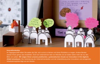 Innovationskultur
Im Tagesgeschäft haben Sie selten die Zeit, sich zurück zu lehnen und einen Rückblick zu wagen. Andere Berater
werden Ihnen genau das empfehlen. Doch ein Unternehmen lebt von Aktivität und wir bieten daher mehr als nur den
Blick von außen: Wir zeigen Ihnen unseren praktischen, systematischen Ansatz zur Innovation in Ihre tägliche
Arbeit einzubauen. Die Veränderung der Unternehmenskultur und die Unterstützung einer innovativen und anregenden
Arbeitsatmosphäre liegt uns am Herzen.
 