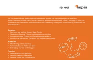 für KMU                   ingosu


Sie sind ein kleines oder mittelständisches Unternehmen mit dem Ziel, das eigene Angebot zu erneuern?
Ingosu unterstützt Sie beim Aufbau und der Umsetzung Ihrer Innovationsvorhaben. Unsere Leistungen für kleine und
mittelständische Unternehmen umfassen Initiation und Durchführung von Projekten, sowie Beratung in Methoden und
Innovationskultur.


Beratung
•   Recherche und Analyse: Kunden, Markt, Trends
•   Strategische Beratung: Prozess und Organisationsentwicklung
•   Innovationsprojekte: Produkt– und Dienstleistungsentwicklung
•   Ermittlung der Machbarkeit, Erarbeitung von Realisierungskonzepten

Kreativität
•   Ideenﬁndung und Visualisierung
•   Kommunikation von Werten und Ideen
•   Entwicklung und Test von Prototypen

Training
•   Wissensplattform und Methoden
•   Workshop Design und Begleitung
•   Workﬂow Design und Prozesstraining
 