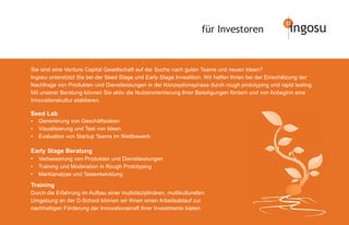 für Investoren                  ingosu

Sie sind eine Venture Capital Gesellschaft auf der Suche nach guten Teams und neuen Ideen?
Ingosu unterstützt Sie bei der Seed Stage und Early Stage Investition. Wir helfen Ihnen bei der Einschätzung der
Nachfrage von Produkten und Dienstleistungen in der Konzeptionsphase durch rough prototyping und rapid testing.
Mit unserer Beratung können Sie aktiv die Nutzerorientierung Ihrer Beteiligungen fördern und von Anbeginn eine
Innovationskultur etablieren.

Seed Lab
•   Generierung von Geschäftsideen
•   Visualisierung und Test von Ideen
•   Evaluation von Startup Teams im Wettbewerb

Early Stage Beratung
•   Verbesserung von Produkten und Dienstleistungen
•   Training und Moderation in Rough Prototyping
•   Marktanalyse und Testentwicklung

Training
Durch die Erfahrung im Aufbau einer multidisziplinären, multikulturellen
Umgebung an der D-School können wir Ihnen einen Arbeitsablauf zur
nachhaltigen Förderung der Innovationskraft Ihrer Investments bieten.
 