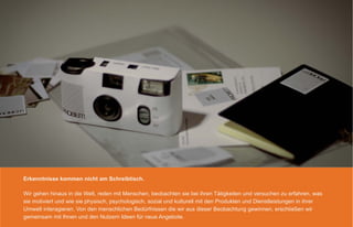 Erkenntnisse kommen nicht am Schreibtisch.

Wir gehen hinaus in die Welt, reden mit Menschen, beobachten sie bei ihren Tätigkeiten und versuchen zu erfahren, was
sie motiviert und wie sie physisch, psychologisch, sozial und kulturell mit den Produkten und Dienstleistungen in ihrer
Umwelt interagieren. Von den menschlichen Bedürfnissen die wir aus dieser Beobachtung gewinnen, erschließen wir
gemeinsam mit Ihnen und den Nutzern Ideen für neue Angebote.
 