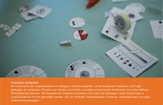 Innovation mit System
Wir kombinieren die Vorgehensweise von Designern und Ethnographen, um bei komplexen Problemen und Frage-
stellungen die versteckten Wünsche von Nutzern zu ermitteln und diese mit technischer Machbarkeit und wirtschaftlicher
Rentabilität abzustimmen. Die Resultate des Vorgehens bereichern das Leben der Beteiligten, indem Erfahrungen in
unterschiedlichen Formen geschaffen werden, wie z.B. Produkte, Dienstleistungen, Prozesse, Veranstaltungen und sogar
Unternehmensstrategien.
 
