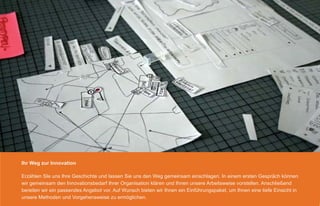 Ihr Weg zur Innovation

Erzählen SIe uns Ihre Geschichte und lassen Sie uns den Weg gemeinsam einschlagen. In einem ersten Gespräch können
wir gemeinsam den Innovationsbedarf Ihrer Organisation klären und Ihnen unsere Arbeitsweise vorstellen. Anschließend
bereiten wir ein passendes Angebot vor. Auf Wunsch bieten wir Ihnen ein Einführungspaket, um Ihnen eine tiefe Einsicht in
unsere Methoden und Vorgehensweise zu ermöglichen.
 
