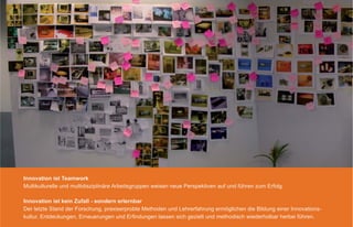 Innovation ist Teamwork
Multikulturelle und multidisziplinäre Arbeitsgruppen weisen neue Perspektiven auf und führen zum Erfolg.

Innovation ist kein Zufall - sondern erlernbar
Der letzte Stand der Forschung, praxiserprobte Methoden und Lehrerfahrung ermöglichen die Bildung einer Innovations-
kultur. Entdeckungen, Erneuerungen und Erﬁndungen lassen sich gezielt und methodisch wiederholbar herbei führen.
 