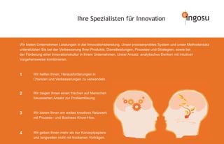 Ihre Spezialisten für Innovation                               ingosu


Wir bieten Unternehmen Leistungen in der Innovationsberatung. Unser praxiserprobtes System und unser Methodensatz
unterstützten Sie bei der Verbesserung Ihrer Produkte, Dienstleistungen, Prozesse und Strategien, sowie bei
der Förderung einer Innovationskultur in Ihrem Unternehmen. Unser Ansatz: analytisches Denken mit intuitiver
Vorgehensweise kombinieren.



1       Wir helfen Ihnen, Herausforderungen in
        Chancen und Verbesserungen zu verwandeln.



2       Wir zeigen Ihnen einen frischen auf Menschen
        fokussierten Ansatz zur Problemlösung.



3       Wir bieten Ihnen ein weites kreatives Netzwerk
        mit Prozess– und Business Know-How.



4       Wir geben Ihnen mehr als nur Konzeptpapiere
        und langweilen nicht mit trockenen Vorträgen.
 