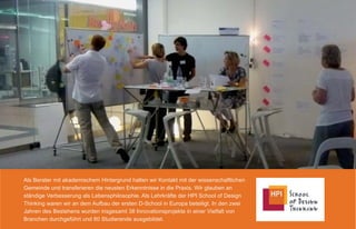 Als Berater mit akademischem Hintergrund halten wir Kontakt mit der wissenschaftlichen
Gemeinde und transferieren die neusten Erkenntnisse in die Praxis. Wir glauben an
ständige Verbesserung als Lebensphilosophie. Als Lehrkräfte der HPI School of Design
Thinking waren wir an dem Aufbau der ersten D-School in Europa beteiligt. In den zwei
Jahren des Bestehens wurden insgesamt 38 Innovationsprojekte in einer Vielfalt von
Branchen durchgeführt und 80 Studierende ausgebildet.
 