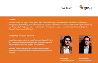 das Team                            ingosu


Gründer
Die drei Gründer von Ingosu haben jeweils zehn Jahre Erfahrung in unterschiedlichen Industrien: IT und Internet,
Verlagswesen, Unterhaltung, Gesundheitswesen, Bauwesen, Gastronomie, Tourismus und Event Management, Bildung
und Wissenschaft. Aufgrund unseres multikulturellen Hintergrundes sprechen wir im Kernteam Deutsch, Englisch,
Russisch, Koreanisch und Türkisch.



Erweitertes Team und Netzwerk

Jedes Teammitglied hat ein formales Training in Design Thinking
und verschiedenen Kreativitätsmethoden, sowie mehrere Jahre
praktische Erfahrung in der eigenen Spezialisierung.

Wir legen dabei großen Wert auf multidisziplinäre und viel-
schichtige Zusammensetzungen unserer Teams im erweiterten
Netzwerk.


                                                                     Ahmet Açar                        Daniel Rother
                                                                     M.A. Kommunikationswissenschaft   Dipl. Ing. Wirtschaftsingenieur
 