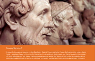 Focus auf Menschen!

Impulse für Innovationen stecken in allen Beteiligten: Egal ob Firmenmitarbeiter, Nutzer, Lieferanten oder weitere Stake-
holder - gute Ideen liegen in Form von Rohdiamanten in menschlichen Bedürfnissen und Werten versteckt und müssen
nur offen gelegt werden. Auf unsere Erkundungsreise beginnen wir bei den Menschen und binden technologische und
wirtschaftliche Aspekte mit ein. An der Schnittstelle von Bedarf, Machbarkeit und Wirtschaftlichkeit entsteht Innovation.
 