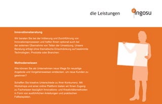 die Leistungen   ingosu


Innovationsberatung

Wir beraten Sie bei der Initiierung und Durchführung von
Innovationsprozessen und helfen Ihnen optional auch bei
der externen Übernahme von Teilen der Umsetzung. Unsere
Beratung erfolgt ohne thematische Einschränkung auf bestimmte
Technologien, Produkte oder Branchen.



Methodenwissen
Wie können Sie als Unternehmen neue Wege für neuartige
Angebote und Vorgehensweisen entdecken, um neue Kunden zu
gewinnen?

Schaffen Sie kreative Unterschiede zu Ihrer Konkurrenz. Mit
Workshops und einer online Plattform bieten wir Ihnen Zugang
zu Fachwissen bezüglich Innovations- und Kreativitätsmethoden
in Form von ausführlichen Anleitungen und praktischen
Fallbeispielen.
 