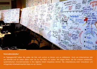 Innovationskultur
Im Tagesgeschäft haben Sie selten die Zeit, sich zurück zu lehnen und zu reflektieren. Doch ein Unternehmen lebt
von Aktivität und wir bieten daher mehr als nur den Blick von außen: Wir zeigen Ihnen, wie Sie unseren praktischen,
systematischen Innovationsansatz in Ihre tägliche Arbeit integrieren können. Die Unterstützung einer innovativen und
anregenden Arbeitsatmosphäre liegt uns am Herzen.
 