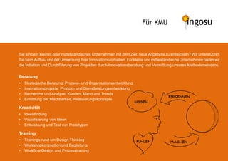 Für KMU                  ingosu


Sie sind ein kleines oder mittelständisches Unternehmen mit dem Ziel, neue Angebote zu entwickeln? Wir unterstützen
Sie beim Aufbau und der Umsetzung Ihrer Innovationsvorhaben. Für kleine und mittelständische Unternehmen bieten wir
die Initiation und Durchführung von Projekten durch Innovationsberatung und Vermittlung unseres Methodenwissens.


Beratung
•   Strategische Beratung: Prozess- und Organisationsentwicklung
•   Innovationsprojekte: Produkt- und Dienstleistungsentwicklung
•   Recherche und Analyse: Kunden, Markt und Trends
                                                                                     erkennen
•   Ermittlung der Machbarkeit, Realisierungskonzepte
                                                                   wissen
Kreativität
•   Ideenfindung
•   Visualisierung von Ideen
•   Entwicklung und Test von Prototypen

Training
•   Trainings rund um Design Thinking                              fuhlen             machen
•   Workshopkonzeption und Begleitung
•   Workflow-Design und Prozesstraining
 
