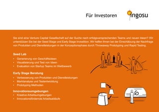 Für Investoren                      ingosu


Sie sind eine Venture Capital Gesellschaft auf der Suche nach erfolgsversprechenden Teams und neuen Ideen? Wir
unterstützen Sie bei der Seed Stage und Early Stage Investition. Wir helfen Ihnen bei der Einschätzung der Nachfrage
von Produkten und Dienstleistungen in der Konzeptionsphase durch Throwaway Prototyping und Rapid Testing.


Seed Lab
•   Generierung von Geschäftsideen
•   Visualisierung und Test von Ideen
•   Evaluation von Startup Teams im Wettbewerb

Early Stage Beratung
•   Verbesserung von Produkten und Dienstleistungen
•   Marktanalyse und Testentwicklung
•   Prototyping Methoden

Innovationsumgebungen
•   Kreative Arbeitsumgebungen
•   Innovationsfördernde Arbeitsabläufe
 