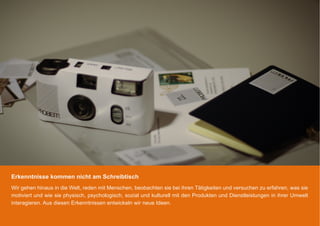 Erkenntnisse kommen nicht am Schreibtisch
Wir gehen hinaus in die Welt, reden mit Menschen, beobachten sie bei ihren Tätigkeiten und versuchen zu erfahren, was sie
motiviert und wie sie physisch, psychologisch, sozial und kulturell mit den Produkten und Dienstleistungen in ihrer Umwelt
interagieren. Aus diesen Erkenntnissen entwickeln wir neue Ideen.
 