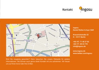 Kontakt               ingosu



                                                                                    ingosu
                                                                                    Daniel Rother & Açar GbR

                                                                                    Krausnickstraße 22
                                                                                    D - 10117 Berlin

                                                                                    +49.157. 71 46 27 92
                                                                                    +49.177. 69 23 778
                                                                                    info@ingosu.de

                                                                                    www.ingosu.de
                                                                                    www.twitter.com/ingosu


Sind Sie neugierig geworden? Dann besuchen Sie unsere Webseite für weitere
Informationen. Sie können auch gerne direkt Kontakt mit uns aufnehmen. Wir freuen
uns auf Ihren Anruf oder Ihre E-Mail.
 