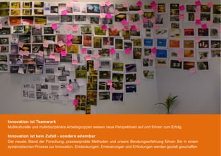 Innovation ist Teamwork
Multikulturelle und multidisziplinäre Arbeitsgruppen weisen neue Perspektiven auf und führen zum Erfolg.

Innovation ist kein Zufall - sondern erlernbar
Der neuste Stand der Forschung, praxiserprobte Methoden und unsere Beratungserfahrung führen Sie in einem
systematischen Prozess zur Innovation. Entdeckungen, Erneuerungen und Erfindungen werden gezielt geschaffen.
 