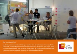 Was uns auszeichnet

Als Berater mit akademischem Hintergrund stehen wir in Kontakt mit der wissenschaftlichen
Community und transferieren die neusten Erkenntnisse in die Praxis. An Europas ersten
„D-School“ haben wir seit ihrer Gründung in 2007 mehr als 40 Innovationsprojekte in einer
Vielfalt von Branchen begleitet und über 125 Studierende ausgebildet.
 