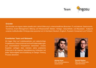 Team                ingosu


Gründer
Die Gründer von ingosu haben jeweils zehn Jahre Erfahrung in unterschiedlichen Branchen: IT und Internet, Gastronomie,
Tourismus, Event Management, Bildung und Wissenschaft, Medien, Verlags-, Gesundheits- und Bauwesen. Aufgrund
unseres multikulturellen Hintergrundes sprechen wir im Kernteam Deutsch, Englisch, Russisch, Koreanisch und Türkisch.



Erweitertes Team und Netzwerk
Wir legen Wert auf multidisziplinäre und vielschichtige
Projektteams. Dadurch können wir Ihre Problemstellungen
aus verschiedenen Perspektiven betrachten. Unsere
Experten verfügen über mehrere Jahre praktische
Erfahrung in der eigenen Spezialisierung. Außerdem hat
jedes Teammitglied eine Ausbildung im Design Thinking
Prozess absolviert.


                                                                  Ahmet Açar                  Daniel Rother
                                                                  M.A. Kommunikations-        Dipl. Ing. Wirtschafts-
                                                                  wissenschaft                ingenieurwesen
 