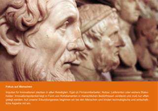 Fokus auf Menschen

Impulse für Innovationen stecken in allen Beteiligten. Egal ob Firmenmitarbeiter, Nutzer, Lieferanten oder weitere Stake-
holder: Innovationspotential liegt in Form von Rohdiamanten in menschlichen Bedürfnissen versteckt und muß nur offen
gelegt werden. Auf unserer Erkundungsreise beginnen wir bei den Menschen und binden technologische und wirtschaft-
liche Aspekte mit ein.
 