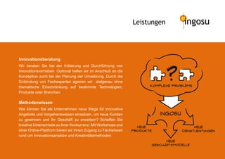 Leistungen          ingosu



Innovationsberatung




                                                                              ?
Wir beraten Sie bei der Initiierung und Durchführung von
Innovationsvorhaben. Optional helfen wir im Anschluß an die
Konzeption auch bei der Planung der Umsetzung. Durch die
Einbindung von Fachexperten agieren wir zielgenau ohne
thematische Einschränkung auf bestimmte Technologien,                 KomplexeÊProbleme

Produkte oder Branchen.

Methodenwissen
Wie können Sie als Unternehmen neue Wege für innovative
Angebote und Vorgehensweisen einsetzen, um neue Kunden                    Ingosu
zu gewinnen und Ihr Geschäft zu erweitern? Schaffen Sie
kreative Unterschiede zu Ihrer Konkurrenz: Mit Workshops und
                                                                 neue                    neue
einer Online-Plattform bieten wir Ihnen Zugang zu Fachwissen   produkte            dienstleistungen
rund um Innovationsansätze und Kreativitätsmethoden.
                                                                            neue
                                                                      geschaftsmodelle
 