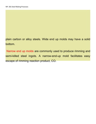 MY: 301 Steel Making Processes
plain carbon or alloy steels. Wide end up molds may have a solid
bottom.
Narrow end up molds are commonly used to produce rimming and
semi-killed steel ingots. A narrow-end-up mold facilitates easy
escape of rimming reaction product, CO.
 