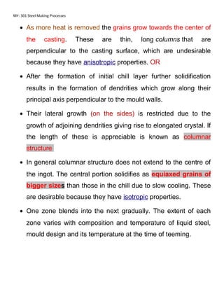 MY: 301 Steel Making Processes
• As more heat is removed the grains grow towards the center of
the casting. These are thin, long columns that are
perpendicular to the casting surface, which are undesirable
because they have anisotropic properties. OR
• After the formation of initial chill layer further solidification
results in the formation of dendrities which grow along their
principal axis perpendicular to the mould walls.
• Their lateral growth (on the sides) is restricted due to the
growth of adjoining dendrities giving rise to elongated crystal. If
the length of these is appreciable is known as columnar
structure
• In general columnar structure does not extend to the centre of
the ingot. The central portion solidifies as equiaxed grains of
bigger sizes than those in the chill due to slow cooling. These
are desirable because they have isotropic properties.
• One zone blends into the next gradually. The extent of each
zone varies with composition and temperature of liquid steel,
mould design and its temperature at the time of teeming.
 