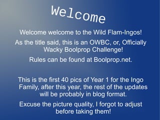 Welcome
Welcome welcome to the Wild Flam-Ingos!
As the title said, this is an OWBC, or, Officially
Wacky Boolprop Challeng...