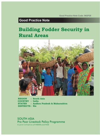 Good Practice Note Code: INGP28

 Good Practice Note

 Building Fodder Security in
 Rural Areas




REGION    :     South Asia
COUNTRY :       India
STATES    :     Andhra Pradesh & Maharashtra
DISTRICTS :     Six




SOUTH ASIA
Pro Poor Livestock Policy Programme
A joint initiative of NDDB and FAO
 
